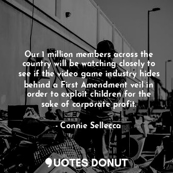 Our 1 million members across the country will be watching closely to see if the video game industry hides behind a First Amendment veil in order to exploit children for the sake of corporate profit.