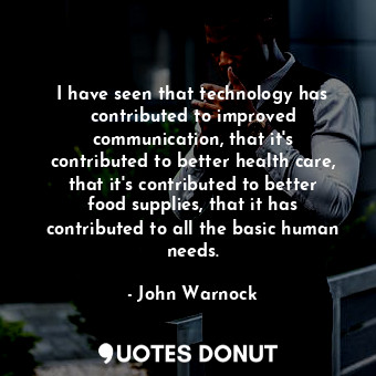 I have seen that technology has contributed to improved communication, that it&#39;s contributed to better health care, that it&#39;s contributed to better food supplies, that it has contributed to all the basic human needs.