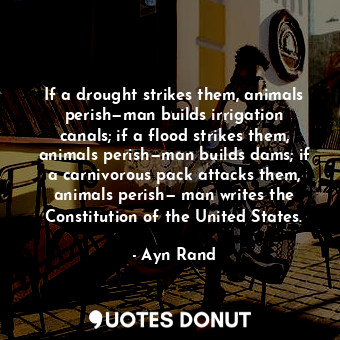 If a drought strikes them, animals perish—man builds irrigation canals; if a flood strikes them, animals perish—man builds dams; if a carnivorous pack attacks them, animals perish— man writes the Constitution of the United States.