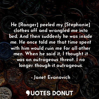 He [Ranger] peeled my [Stephanie] clothes off and wrangled me into bed. And then suddenly he was inside me. He once told me that time spent with him would ruin me for all other men. When he said it, I thought it was an outrageous threat. I no longer though it outrageous.