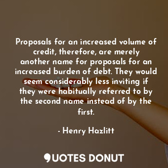 Proposals for an increased volume of credit, therefore, are merely another name for proposals for an increased burden of debt. They would seem considerably less inviting if they were habitually referred to by the second name instead of by the first.