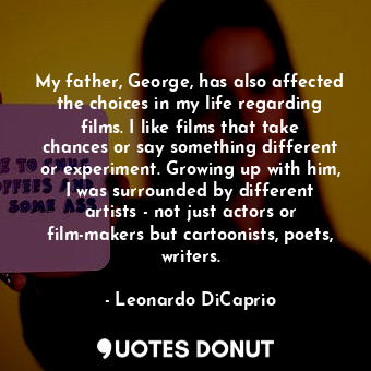 My father, George, has also affected the choices in my life regarding films. I like films that take chances or say something different or experiment. Growing up with him, I was surrounded by different artists - not just actors or film-makers but cartoonists, poets, writers.