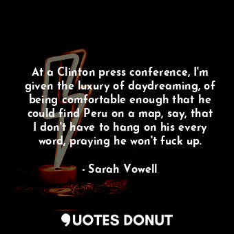 At a Clinton press conference, I'm given the luxury of daydreaming, of being comfortable enough that he could find Peru on a map, say, that I don't have to hang on his every word, praying he won't fuck up.