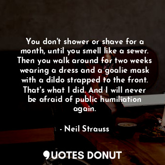 You don't shower or shave for a month, until you smell like a sewer. Then you walk around for two weeks wearing a dress and a goalie mask with a dildo strapped to the front. That's what I did. And I will never be afraid of public humiliation again.