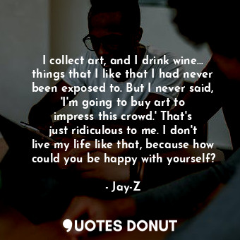 I collect art, and I drink wine... things that I like that I had never been exposed to. But I never said, &#39;I&#39;m going to buy art to impress this crowd.&#39; That&#39;s just ridiculous to me. I don&#39;t live my life like that, because how could you be happy with yourself?