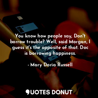 You know how people say, Don't borrow trouble? Well, said Morgan, I guess it's the opposite of that. Doc is borrowing happiness.