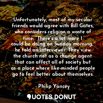 Unfortunately, most of my secular friends would agree with Bill Gates, who considers religion a waste of time: “There’s a lot more I could be doing on Sunday morning,” he told an interviewer. They view the church not as a change agent that can affect all of society but as a place where like-minded people go to feel better about themselves.