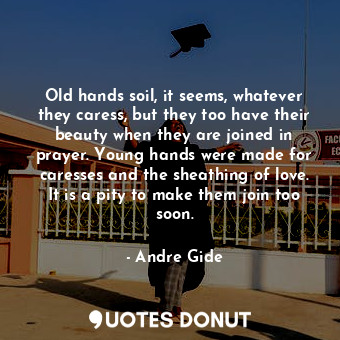 Old hands soil, it seems, whatever they caress, but they too have their beauty when they are joined in prayer. Young hands were made for caresses and the sheathing of love. It is a pity to make them join too soon.