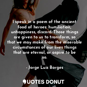 I speak in a poem of the ancient food of heroes: humiliation, unhappiness, discord. Those things are given to us to transform, so that we may make from the miserable circumstances of our lives things that are eternal, or aspire to be so.