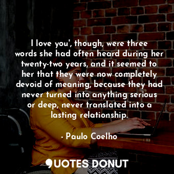 I love you', though, were three words she had often heard during her twenty-two years, and it seemed to her that they were now completely devoid of meaning, because they had never turned into anything serious or deep, never translated into a lasting relationship.