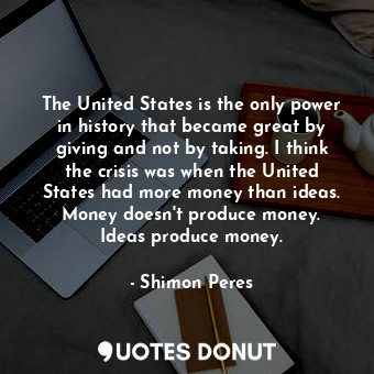 The United States is the only power in history that became great by giving and not by taking. I think the crisis was when the United States had more money than ideas. Money doesn&#39;t produce money. Ideas produce money.