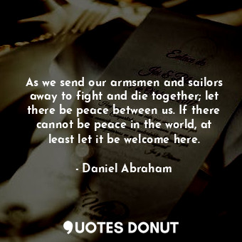 As we send our armsmen and sailors away to fight and die together; let there be peace between us. If there cannot be peace in the world, at least let it be welcome here.