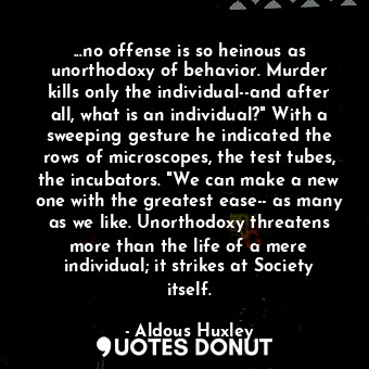 ...no offense is so heinous as unorthodoxy of behavior. Murder kills only the individual--and after all, what is an individual?" With a sweeping gesture he indicated the rows of microscopes, the test tubes, the incubators. "We can make a new one with the greatest ease-- as many as we like. Unorthodoxy threatens more than the life of a mere individual; it strikes at Society itself.