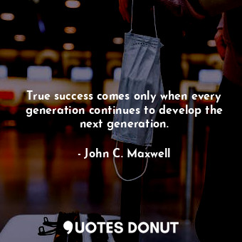 True success comes only when every generation continues to develop the next generation.