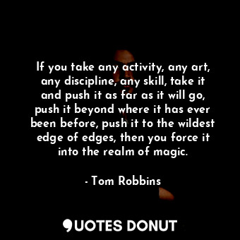 If you take any activity, any art, any discipline, any skill, take it and push it as far as it will go, push it beyond where it has ever been before, push it to the wildest edge of edges, then you force it into the realm of magic.