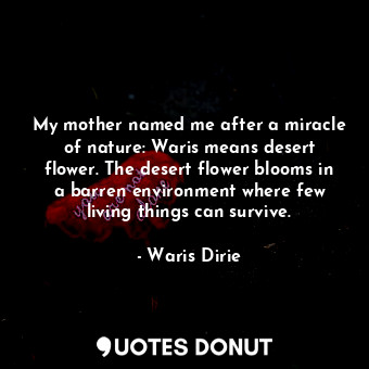 My mother named me after a miracle of nature: Waris means desert flower. The desert flower blooms in a barren environment where few living things can survive.
