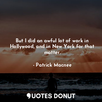 But I did an awful lot of work in Hollywood, and in New York for that matter.