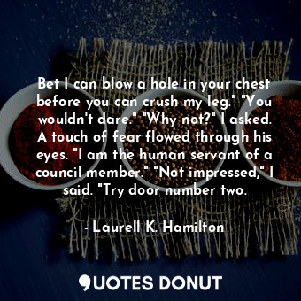 Bet I can blow a hole in your chest before you can crush my leg." "You wouldn't dare." "Why not?" I asked. A touch of fear flowed through his eyes. "I am the human servant of a council member." "Not impressed," I said. "Try door number two.