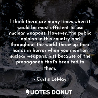 I think there are many times when it would be most efficient to use nuclear weapons. However, the public opinion in this country and throughout the world throw up their hands in horror when you mention nuclear weapons, just because of the propaganda that&#39;s been fed to them.