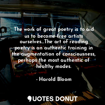 The work of great poetry is to aid us to become free artists ourselves...The art of reading poetry is an authentic training in the augmentation of consciousness, perhaps the most authentic of healthy modes.