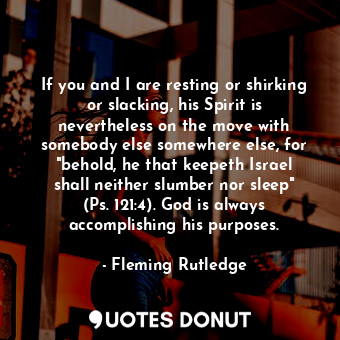 If you and I are resting or shirking or slacking, his Spirit is nevertheless on the move with somebody else somewhere else, for "behold, he that keepeth Israel shall neither slumber nor sleep" (Ps. 121:4). God is always accomplishing his purposes.