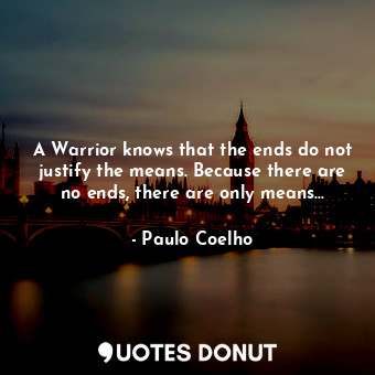 A Warrior knows that the ends do not justify the means. Because there are no ends, there are only means...