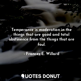 Temperance is moderation in the things that are good and total abstinence from the things that are foul.
