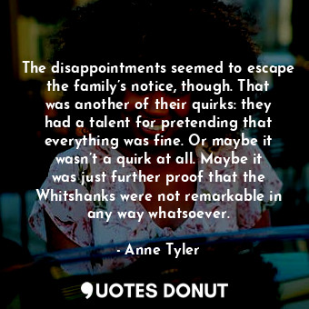 The disappointments seemed to escape the family’s notice, though. That was another of their quirks: they had a talent for pretending that everything was fine. Or maybe it wasn’t a quirk at all. Maybe it was just further proof that the Whitshanks were not remarkable in any way whatsoever.