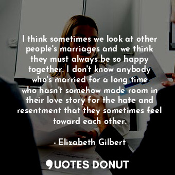 I think sometimes we look at other people&#39;s marriages and we think they must always be so happy together. I don&#39;t know anybody who&#39;s married for a long time who hasn&#39;t somehow made room in their love story for the hate and resentment that they sometimes feel toward each other.