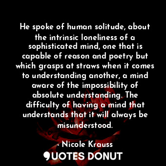 He spoke of human solitude, about the intrinsic loneliness of a sophisticated mind, one that is capable of reason and poetry but which grasps at straws when it comes to understanding another, a mind aware of the impossibility of absolute understanding. The difficulty of having a mind that understands that it will always be misunderstood.