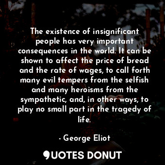 The existence of insignificant people has very important consequences in the world. It can be shown to affect the price of bread and the rate of wages, to call forth many evil tempers from the selfish and many heroisms from the sympathetic, and, in other ways, to play no small part in the tragedy of life.