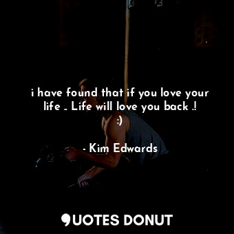 i have found that if you love your life .. Life will love you back .! :)