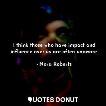 I think those who have impact and influence over us are often unaware.