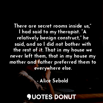 There are secret rooms inside us,” I had said to my therapist. “A relatively benign construct,” he said, and so I did not bother with the rest of it. That in my house we never left them, that in my house my mother and father preferred them to everywhere else.