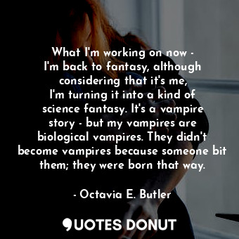 What I&#39;m working on now - I&#39;m back to fantasy, although considering that it&#39;s me, I&#39;m turning it into a kind of science fantasy. It&#39;s a vampire story - but my vampires are biological vampires. They didn&#39;t become vampires because someone bit them; they were born that way.
