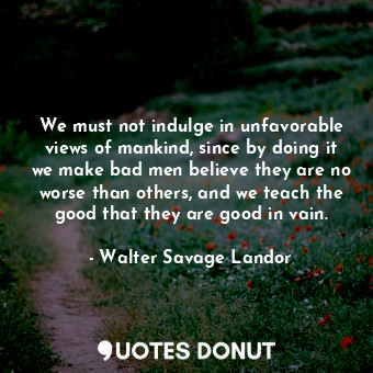We must not indulge in unfavorable views of mankind, since by doing it we make bad men believe they are no worse than others, and we teach the good that they are good in vain.