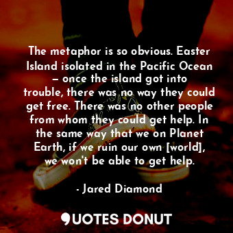 The metaphor is so obvious. Easter Island isolated in the Pacific Ocean — once the island got into trouble, there was no way they could get free. There was no other people from whom they could get help. In the same way that we on Planet Earth, if we ruin our own [world], we won't be able to get help.