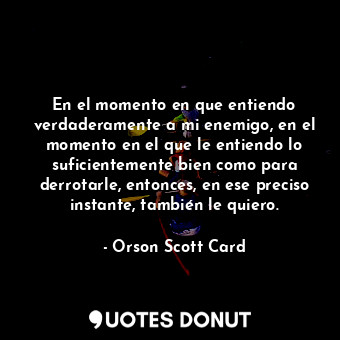 En el momento en que entiendo verdaderamente a mi enemigo, en el momento en el que le entiendo lo suficientemente bien como para derrotarle, entonces, en ese preciso instante, también le quiero.