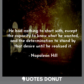 He had nothing to start with, except the capacity to know what he wanted, and the determination to stand by that desire until he realized it.