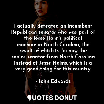 I actually defeated an incumbent Republican senator who was part of the Jesse Helm&#39;s political machine in North Carolina, the result of which is I&#39;m now the senior senator from North Carolina instead of Jesse Helms, which is a very good thing for this country.