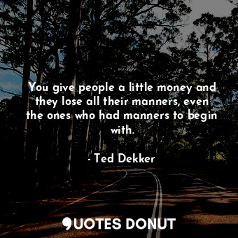 You give people a little money and they lose all their manners, even the ones who had manners to begin with.
