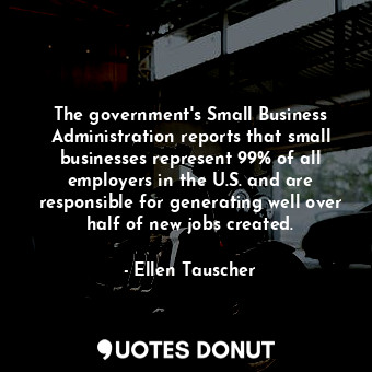 The government&#39;s Small Business Administration reports that small businesses represent 99% of all employers in the U.S. and are responsible for generating well over half of new jobs created.