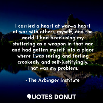 I carried a heart at war—a heart at war with others, myself, and the world. I had been using my stuttering as a weapon in that war and had gotten myself into a place where I was seeing and feeling crookedly and self-justifyingly. That was my problem.