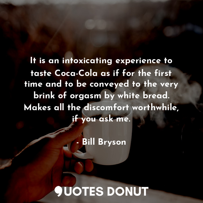 It is an intoxicating experience to taste Coca-Cola as if for the first time and to be conveyed to the very brink of orgasm by white bread. Makes all the discomfort worthwhile, if you ask me.