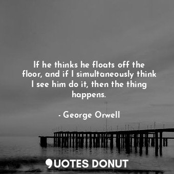 If he thinks he floats off the floor, and if I simultaneously think I see him do... - George Orwell - Quotes Donut