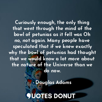 Curiously enough, the only thing that went through the mind of the bowl of petunias as it fell was Oh no, not again. Many people have speculated that if we knew exactly why the bowl of petunias had thought that we would know a lot more about the nature of the Universe than we do now.