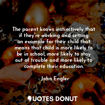 The parent knows instinctively that if they&#39;re working and setting an example for their child that means that child is more likely to be in school, more likely to stay out of trouble and more likely to complete their education.