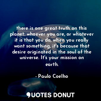 there is one great truth on this planet: whoever you are, or whatever it is that you do, when you really want something, it's because that desire originated in the soul of the universe. It's your mission on earth.