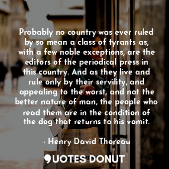 Probably no country was ever ruled by so mean a class of tyrants as, with a few noble exceptions, are the editors of the periodical press in this country. And as they live and rule only by their servility, and appealing to the worst, and not the better nature of man, the people who read them are in the condition of the dog that returns to his vomit.