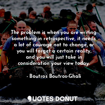 The problem is when you are writing something in retrospective, it needs a lot of courage not to change, or you will forget a certain reality, and you will just take in consideration your view today.